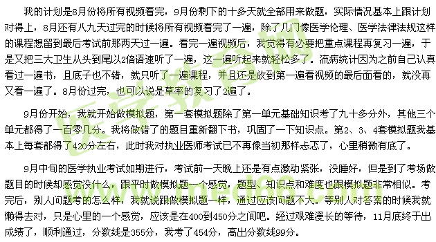 我的計劃是8月份將所有視頻看完，9月份剩下的十多天就全部用來做題，實際情況基本上跟計劃對得上，8月還有八九天過完的時候將所有視頻看完了一遍，除了幾門像醫(yī)學倫理、醫(yī)學法律法規(guī)這樣的課程想留到最后考試前那兩天過一遍?？赐暌槐橐曨l后，我覺得有必要把重點課程再復習一遍，于是又把三大衛(wèi)生從頭到尾以2倍語速聽了一遍，這一遍聽起來就輕松多了。流病統(tǒng)計因為之前自己認真看過一遍書，且底子也不錯，就只聽了一遍課程，并且還是放到第一遍看視頻的最后面看的，就沒再又看一遍了。8月份過完，也可以說是草率的復習了2遍了。 