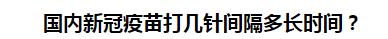 國內(nèi)新冠疫苗打幾針間隔多長時間？