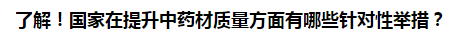 了解！國家在提升中藥材質(zhì)量方面有哪些針對性舉措？