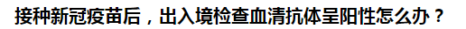 接種新冠疫苗后，出入境檢查血清抗體呈陽性怎么辦？