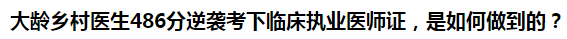 大齡鄉(xiāng)村醫(yī)生486分逆襲考下臨床執(zhí)業(yè)醫(yī)師證，是如何做到的？