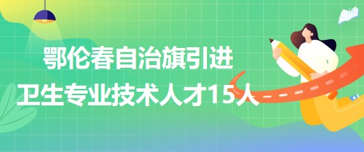 內(nèi)蒙古呼倫貝爾市鄂倫春自治旗引進(jìn)衛(wèi)生專業(yè)技術(shù)人才15人