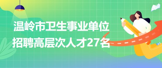 臺州市溫嶺市衛(wèi)生事業(yè)單位2023年招聘醫(yī)學衛(wèi)生類高層次人才27名