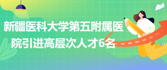 新疆醫(yī)科大學第五附屬醫(yī)院2023年引進高層次人才6名