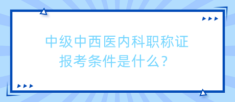 中級中西醫(yī)內(nèi)科職稱證報考條件是什么？