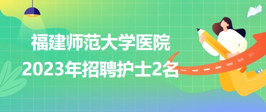 福建師范大學(xué)醫(yī)院2023年招聘護士2名