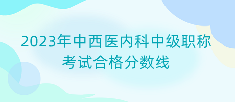 2023年中西醫(yī)內(nèi)科中級職稱考試合格分?jǐn)?shù)線