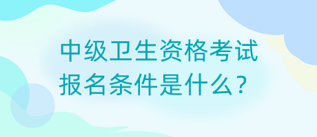 中級衛(wèi)生資格考試報名條件是什么？