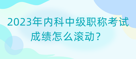 2023年內(nèi)科中級(jí)職稱考試成績(jī)?cè)趺礉L動(dòng)？