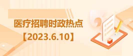 醫(yī)療衛(wèi)生招聘時事政治：2023年6月10日時政熱點整理