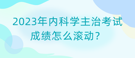 2023年內(nèi)科學(xué)主治考試成績怎么滾動？