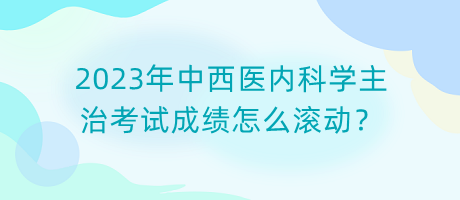 2023年中西醫(yī)內(nèi)科學主治考試成績怎么滾動？