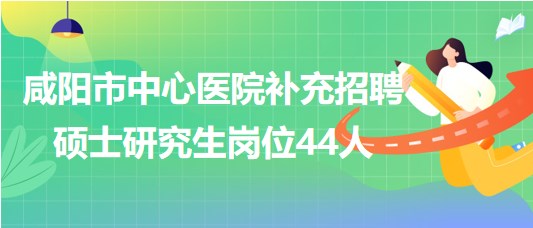 陜西省咸陽(yáng)市中心醫(yī)院2023年補(bǔ)充招聘碩士研究生崗位44人