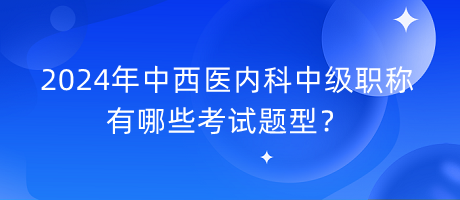 2024年中西醫(yī)內(nèi)科中級職稱有哪些考試題型？