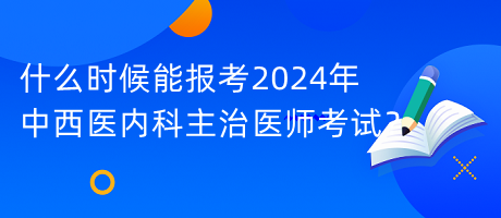 什么時候能報考2024年中西醫(yī)內科主治醫(yī)師考試？