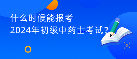 什么時候能報考2024年初級中藥士考試？