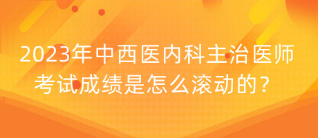 2023年中西醫(yī)內科主治醫(yī)師考試成績是怎么滾動的？