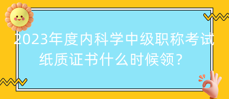 2023年度內(nèi)科學中級職稱考試紙質(zhì)證書什么時候領？