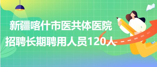 新疆喀什市醫(yī)共體醫(yī)院2023年第二批招聘長期聘用人員120人