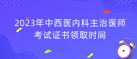 2023年中西醫(yī)內(nèi)科主治醫(yī)師考試證書領取時間