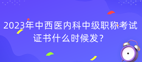 2023年中西醫(yī)內(nèi)科中級職稱考試證書什么時(shí)候發(fā)？