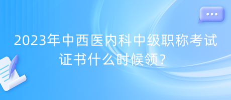 2023年中西醫(yī)內(nèi)科中級職稱考試證書什么時(shí)候領(lǐng)？