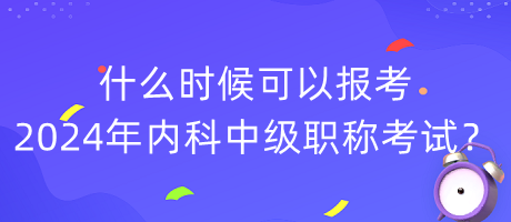 什么時候可以報考2024年內(nèi)科中級職稱考試？