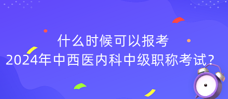 什么時候可以報考2024年中西醫(yī)內(nèi)科中級職稱考試？