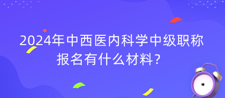 2024年中西醫(yī)內(nèi)科學(xué)中級職稱報(bào)名有什么材料？