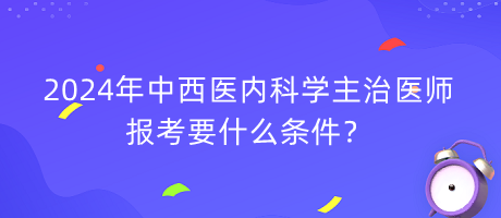 2024年中西醫(yī)內(nèi)科學(xué)主治醫(yī)師報(bào)考要什么條件？