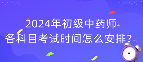 2024年初級中藥師各科目考試時間怎么安排？