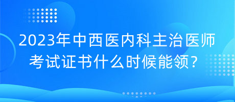 2023年中西醫(yī)內科主治醫(yī)師考試證書什么時候能領？