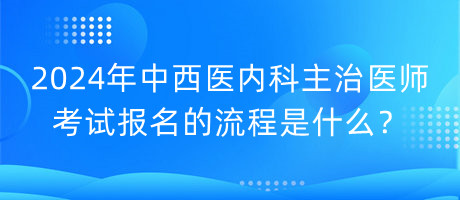 2024年中西醫(yī)內科主治醫(yī)師考試報名的流程是什么？