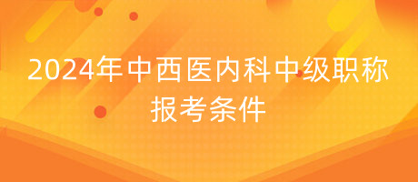 2024年中西醫(yī)內(nèi)科中級職稱報考條件