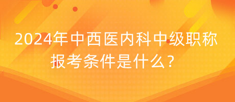 2024年中西醫(yī)內(nèi)科中級職稱報考條件是什么？