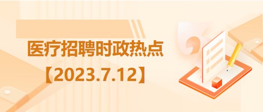 醫(yī)療衛(wèi)生招聘時事政治：2023年7月12日時政熱點整理