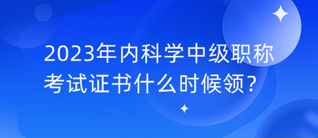 2023年內(nèi)科學(xué)中級職稱考試證書什么時候領(lǐng)？