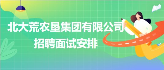 北大荒農墾集團有限公司2023年下半年招聘面試安排