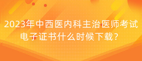 2023年中西醫(yī)內科主治醫(yī)師考試電子證書什么時候下載？