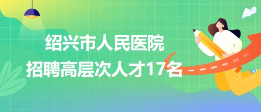 紹興市人民醫(yī)院2023年第三次招聘高層次人才17名