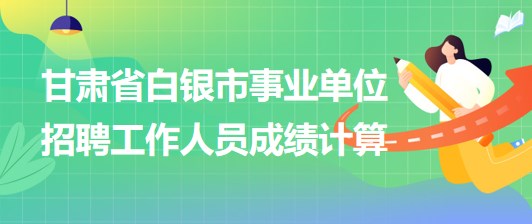 甘肅省白銀市2023年事業(yè)單位招聘工作人員成績計算