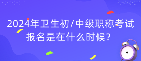 2024年衛(wèi)生初中級職稱考試報名是在什么時候？