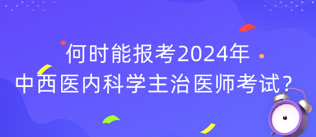 何時能報考2024年中西醫(yī)內(nèi)科學主治醫(yī)師考試？