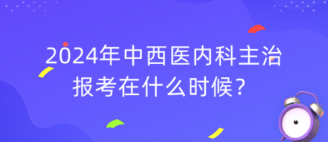 2024年中西醫(yī)內(nèi)科主治報(bào)考在什么時(shí)候？