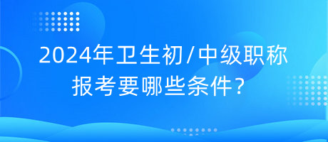 2024年衛(wèi)生初中級職稱報考要哪些條件？