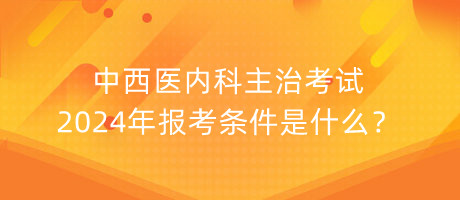 中西醫(yī)內(nèi)科主治考試2024年報考條件是什么？