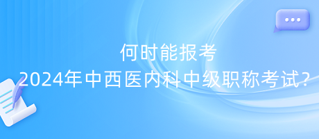 何時能報考2024年中西醫(yī)內(nèi)科中級職稱考試？