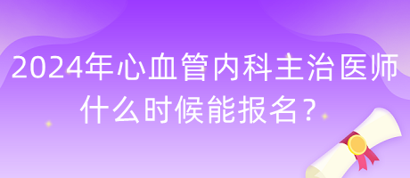 2024年心血管內科主治醫(yī)師什么時候能報名？