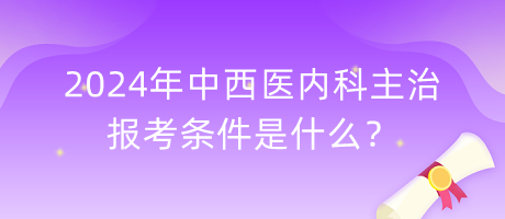 2024年中西醫(yī)內(nèi)科主治報考條件是什么？