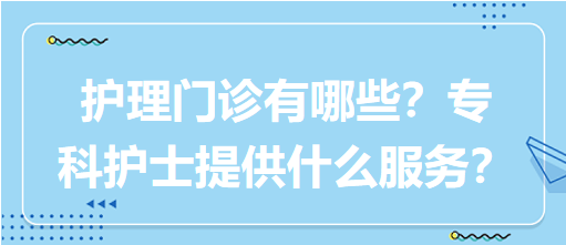 “護(hù)理門診”都有哪些？專科護(hù)士需要提供什么服務(wù)？